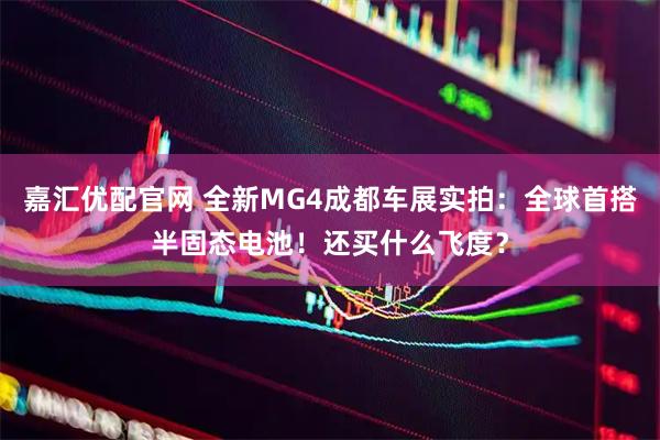 嘉汇优配官网 全新MG4成都车展实拍：全球首搭半固态电池！还买什么飞度？