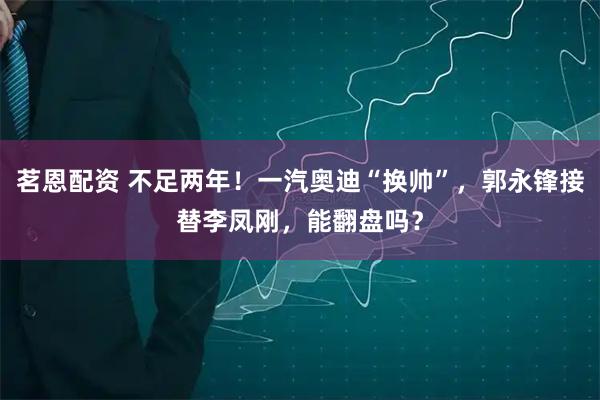 茗恩配资 不足两年！一汽奥迪“换帅”，郭永锋接替李凤刚，能翻盘吗？