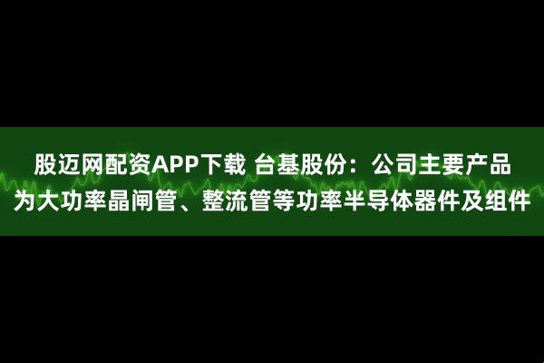 股迈网配资APP下载 台基股份：公司主要产品为大功率晶闸管、整流管等功率半导体器件及组件