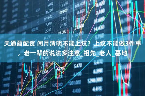 天通盈配资 闰月清明不能上坟？上坟不能做3件事，老一辈的说法多注意_祖先_老人_墓地