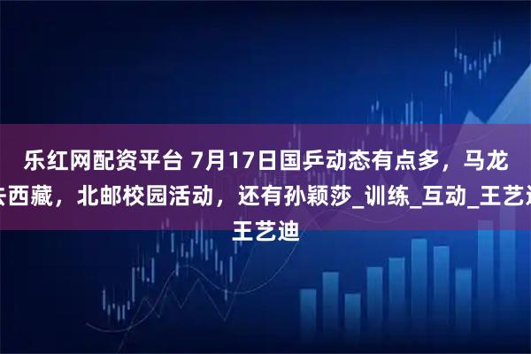乐红网配资平台 7月17日国乒动态有点多，马龙去西藏，北邮校园活动，还有孙颖莎_训练_互动_王艺迪