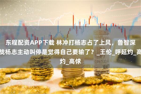 东程配资APP下载 林冲打杨志占了上风，鲁智深大战杨志主动叫停是觉得自己要输了？_王伦_呼延灼_高俅