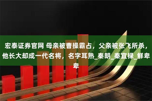 宏泰证券官网 母亲被曹操霸占，父亲被张飞所杀，他长大却成一代名将，名字耳熟_秦朗_秦宜禄_鲜卑