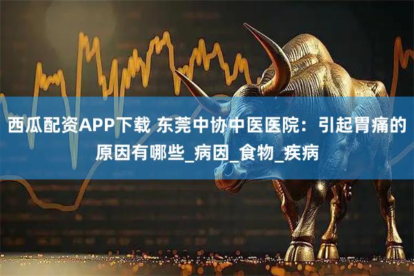 西瓜配资APP下载 东莞中协中医医院：引起胃痛的原因有哪些_病因_食物_疾病