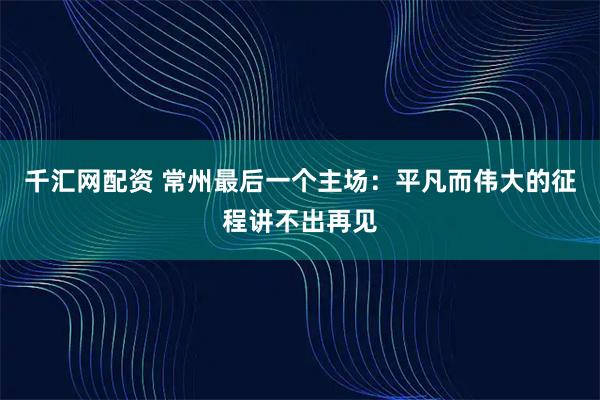 千汇网配资 常州最后一个主场：平凡而伟大的征程讲不出再见