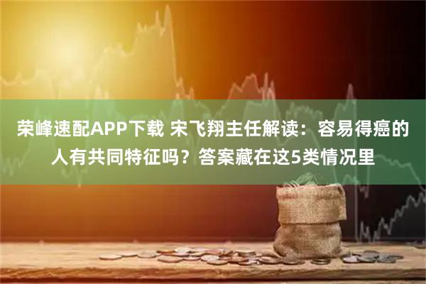 荣峰速配APP下载 宋飞翔主任解读：容易得癌的人有共同特征吗？答案藏在这5类情况里