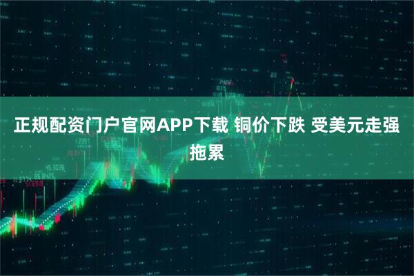 正规配资门户官网APP下载 铜价下跌 受美元走强拖累