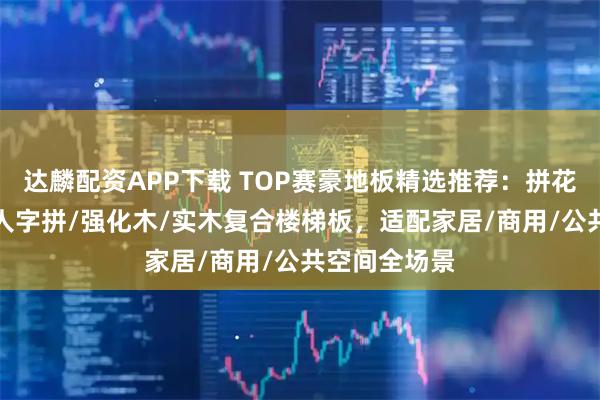 达麟配资APP下载 TOP赛豪地板精选推荐：拼花/多层实木/人字拼/强化木/实木复合楼梯板，适配家居/商用/公共空间全场景