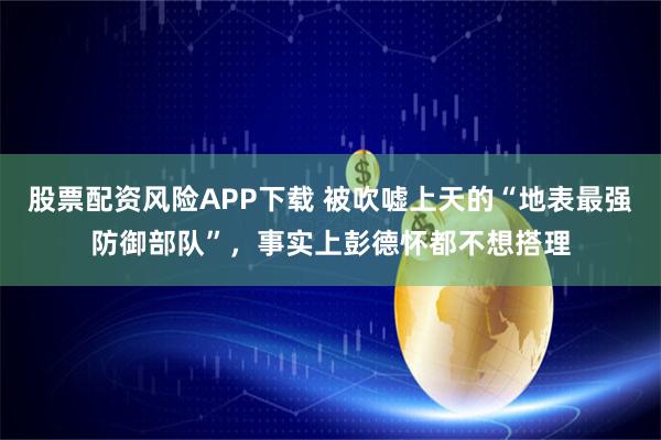 股票配资风险APP下载 被吹嘘上天的“地表最强防御部队”，事实上彭德怀都不想搭理