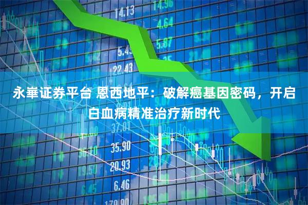 永崋证券平台 恩西地平：破解癌基因密码，开启白血病精准治疗新时代