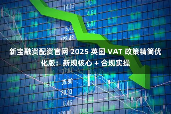 新宝融资配资官网 2025 英国 VAT 政策精简优化版：新规核心 + 合规实操