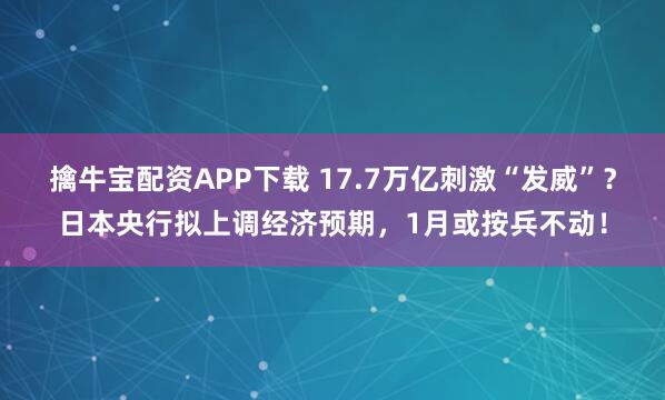 擒牛宝配资APP下载 17.7万亿刺激“发威”？日本央行拟上调经济预期，1月或按兵不动！