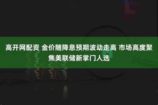 高开网配资 金价随降息预期波动走高 市场高度聚焦美联储新掌门人选