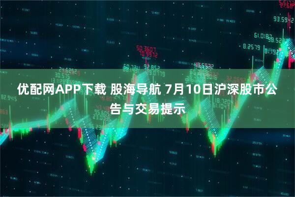 优配网APP下载 股海导航 7月10日沪深股市公告与交易提示