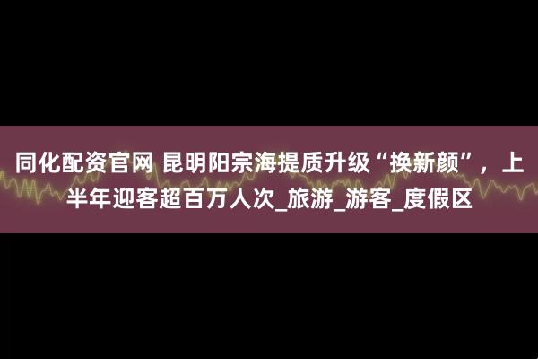 同化配资官网 昆明阳宗海提质升级“换新颜”，上半年迎客超百万人次_旅游_游客_度假区