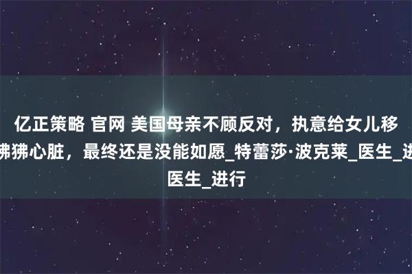 亿正策略 官网 美国母亲不顾反对，执意给女儿移植狒狒心脏，最终还是没能如愿_特蕾莎·波克莱_医生_进行