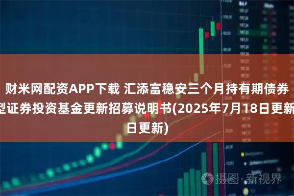 财米网配资APP下载 汇添富稳安三个月持有期债券型证券投资基金更新招募说明书(2025年7月18日更新)