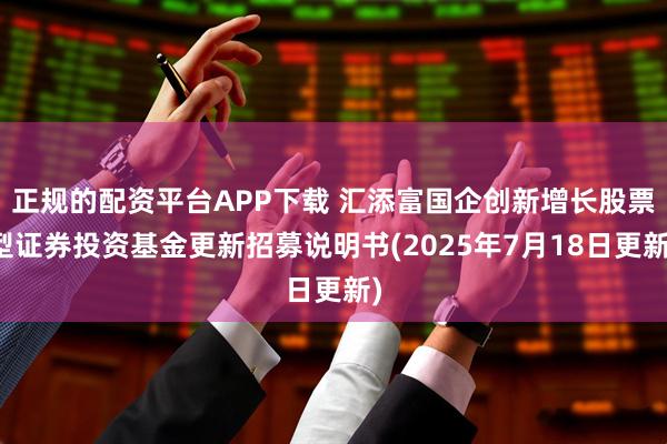 正规的配资平台APP下载 汇添富国企创新增长股票型证券投资基金更新招募说明书(2025年7月18日更新)
