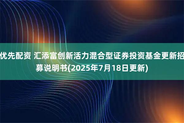 优先配资 汇添富创新活力混合型证券投资基金更新招募说明书(2025年7月18日更新)