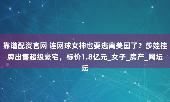靠谱配资官网 连网球女神也要逃离美国了？莎娃挂牌出售超级豪宅，标价1.8亿元_女子_房产_网坛