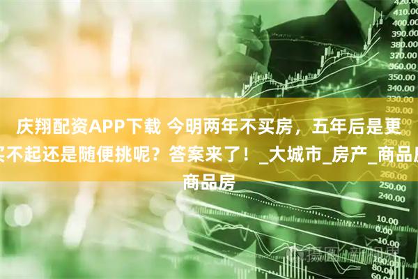 庆翔配资APP下载 今明两年不买房，五年后是更买不起还是随便挑呢？答案来了！_大城市_房产_商品房