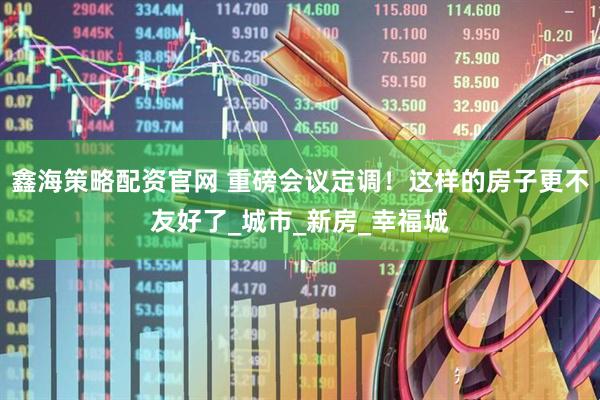鑫海策略配资官网 重磅会议定调！这样的房子更不友好了_城市_新房_幸福城