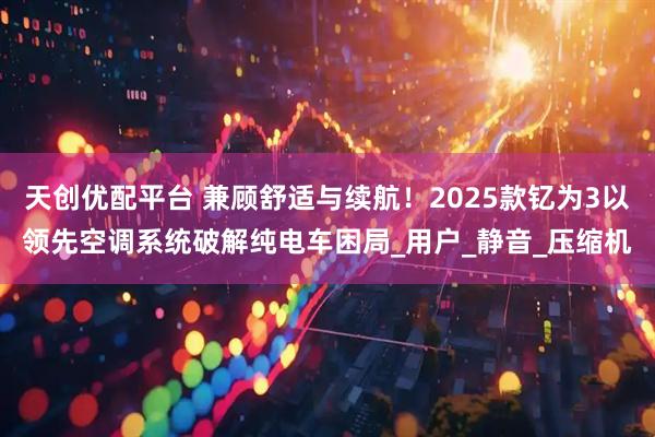 天创优配平台 兼顾舒适与续航！2025款钇为3以领先空调系统破解纯电车困局_用户_静音_压缩机